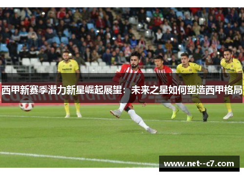 西甲新赛季潜力新星崛起展望：未来之星如何塑造西甲格局