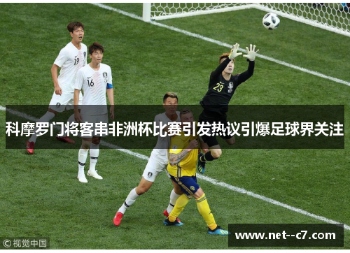 科摩罗门将客串非洲杯比赛引发热议引爆足球界关注 科摩罗门将客串非洲杯比赛引发热议引爆足球界关注