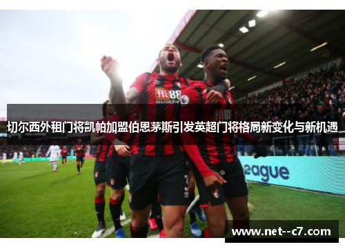 切尔西外租门将凯帕加盟伯恩茅斯引发英超门将格局新变化与新机遇